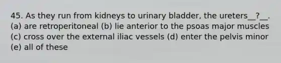 45. As they run from kidneys to urinary bladder, the ureters__?__. (a) are retroperitoneal (b) lie anterior to the psoas major muscles (c) cross over the external iliac vessels (d) enter the pelvis minor (e) all of these