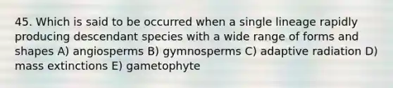 45. Which is said to be occurred when a single lineage rapidly producing descendant species with a wide range of forms and shapes A) angiosperms B) gymnosperms C) adaptive radiation D) mass extinctions E) gametophyte