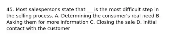 45. Most salespersons state that ___is the most difficult step in the selling process. A. Determining the consumer's real need B. Asking them for more information C. Closing the sale D. Initial contact with the customer