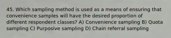 45. Which sampling method is used as a means of ensuring that convenience samples will have the desired proportion of different respondent classes? A) Convenience sampling B) Quota sampling C) Purposive sampling D) Chain referral sampling