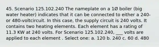 45. Scenario 125.102.240 The nameplate on a 1Ø boiler (big water heater) indicates that it can be connected to either a 240- or 480-voltcircuit. In this case, the supply circuit is 240 volts. It contains two heating elements. Each element has a rating of 11.3 KW at 240 volts. For Scenario 125.102.240, ___ volts are applied to each element . Select one: a. 120 b. 240 c. 60 d. 480