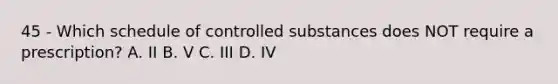 45 - Which schedule of controlled substances does NOT require a prescription? A. II B. V C. III D. IV