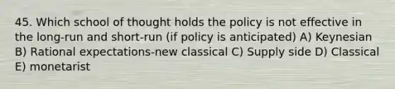 45. Which school of thought holds the policy is not effective in the long-run and short-run (if policy is anticipated) A) Keynesian B) Rational expectations-new classical C) Supply side D) Classical E) monetarist