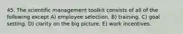 45. The scientific management toolkit consists of all of the following except A) employee selection. B) training. C) goal setting. D) clarity on the big picture. E) work incentives.