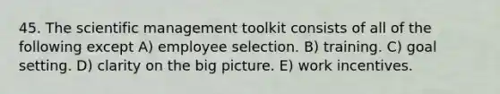 45. The scientific management toolkit consists of all of the following except A) employee selection. B) training. C) goal setting. D) clarity on the big picture. E) work incentives.