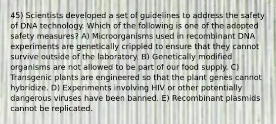 45) Scientists developed a set of guidelines to address the safety of DNA technology. Which of the following is one of the adopted safety measures? A) Microorganisms used in recombinant DNA experiments are genetically crippled to ensure that they cannot survive outside of the laboratory. B) Genetically modified organisms are not allowed to be part of our food supply. C) Transgenic plants are engineered so that the plant genes cannot hybridize. D) Experiments involving HIV or other potentially dangerous viruses have been banned. E) Recombinant plasmids cannot be replicated.