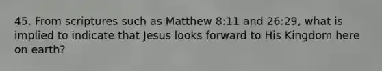 45. From scriptures such as Matthew 8:11 and 26:29, what is implied to indicate that Jesus looks forward to His Kingdom here on earth?