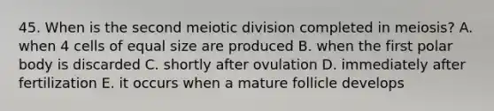 45. When is the second meiotic division completed in meiosis? A. when 4 cells of equal size are produced B. when the first polar body is discarded C. shortly after ovulation D. immediately after fertilization E. it occurs when a mature follicle develops