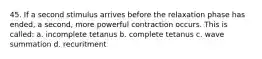 45. If a second stimulus arrives before the relaxation phase has ended, a second, more powerful contraction occurs. This is called: a. incomplete tetanus b. complete tetanus c. wave summation d. recuritment