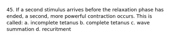 45. If a second stimulus arrives before the relaxation phase has ended, a second, more powerful contraction occurs. This is called: a. incomplete tetanus b. complete tetanus c. wave summation d. recuritment