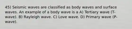 45) Seismic waves are classified as body waves and surface waves. An example of a body wave is a A) Tertiary wave (T-wave). B) Rayleigh wave. C) Love wave. D) Primary wave (P-wave).