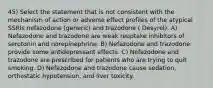 45) Select the statement that is not consistent with the mechanism of action or adverse effect profiles of the atypical SSRIs nefazodone (generic) and trazodone ( Desyrel). A) Nefazodone and trazodone are weak reuptake inhibitors of serotonin and norepinephrine. B) Nefazodone and trazodone provide some antidepressant effects. C) Nefazodone and trazodone are prescribed for patients who are trying to quit smoking. D) Nefazodone and trazodone cause sedation, orthostatic hypotension, and liver toxicity.