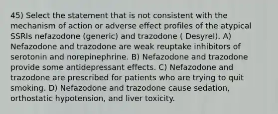 45) Select the statement that is not consistent with the mechanism of action or adverse effect profiles of the atypical SSRIs nefazodone (generic) and trazodone ( Desyrel). A) Nefazodone and trazodone are weak reuptake inhibitors of serotonin and norepinephrine. B) Nefazodone and trazodone provide some antidepressant effects. C) Nefazodone and trazodone are prescribed for patients who are trying to quit smoking. D) Nefazodone and trazodone cause sedation, orthostatic hypotension, and liver toxicity.