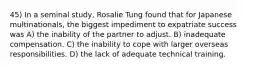 45) In a seminal study, Rosalie Tung found that for Japanese multinationals, the biggest impediment to expatriate success was A) the inability of the partner to adjust. B) inadequate compensation. C) the inability to cope with larger overseas responsibilities. D) the lack of adequate technical training.