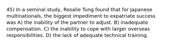 45) In a seminal study, Rosalie Tung found that for Japanese multinationals, the biggest impediment to expatriate success was A) the inability of the partner to adjust. B) inadequate compensation. C) the inability to cope with larger overseas responsibilities. D) the lack of adequate technical training.