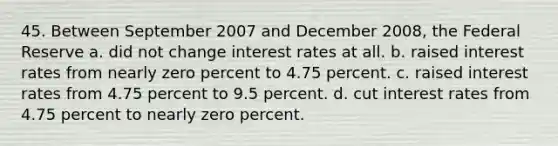 45. Between September 2007 and December 2008, the Federal Reserve a. did not change <a href='https://www.questionai.com/knowledge/kUDTXKmzs3-interest-rates' class='anchor-knowledge'>interest rates</a> at all. b. raised interest rates from nearly zero percent to 4.75 percent. c. raised interest rates from 4.75 percent to 9.5 percent. d. cut interest rates from 4.75 percent to nearly zero percent.