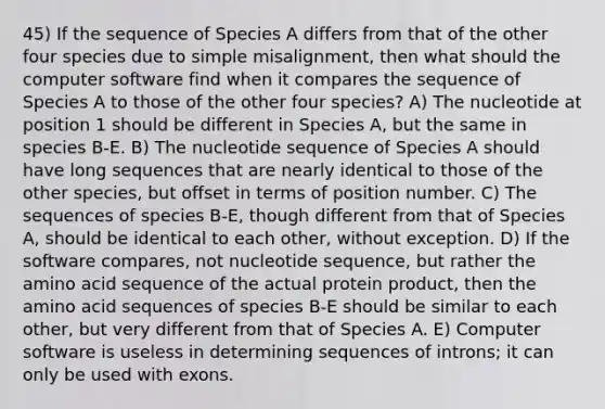 45) If the sequence of Species A differs from that of the other four species due to simple misalignment, then what should the computer software find when it compares the sequence of Species A to those of the other four species? A) The nucleotide at position 1 should be different in Species A, but the same in species B-E. B) The nucleotide sequence of Species A should have long sequences that are nearly identical to those of the other species, but offset in terms of position number. C) The sequences of species B-E, though different from that of Species A, should be identical to each other, without exception. D) If the software compares, not nucleotide sequence, but rather the amino acid sequence of the actual protein product, then the amino acid sequences of species B-E should be similar to each other, but very different from that of Species A. E) Computer software is useless in determining sequences of introns; it can only be used with exons.