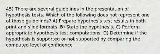 45) There are several guidelines in the presentation of hypothesis tests. Which of the following does not represent one of those guidelines? A) Prepare hypothesis test results in both print and slide formats. B) State the hypothesis. C) Perform appropriate hypothesis test computations. D) Determine if the hypothesis is supported or not supported by comparing the computed level of confidence