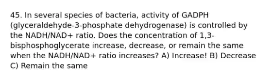 45. In several species of bacteria, activity of GADPH (glyceraldehyde-3-phosphate dehydrogenase) is controlled by the NADH/NAD+ ratio. Does the concentration of 1,3-bisphosphoglycerate increase, decrease, or remain the same when the NADH/NAD+ ratio increases? A) Increase! B) Decrease C) Remain the same