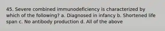 45. Severe combined immunodeficiency is characterized by which of the following? a. Diagnosed in infancy b. Shortened life span c. No antibody production d. All of the above