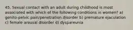 45. Sexual contact with an adult during childhood is most associated with which of the following conditions in women? a) genito-pelvic pain/penetration disorder b) premature ejaculation c) female arousal disorder d) dyspareunia