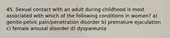 45. Sexual contact with an adult during childhood is most associated with which of the following conditions in women? a) genito-pelvic pain/penetration disorder b) premature ejaculation c) female arousal disorder d) dyspareunia