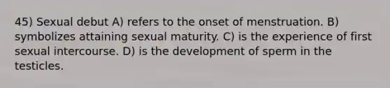 45) Sexual debut A) refers to the onset of menstruation. B) symbolizes attaining sexual maturity. C) is the experience of first sexual intercourse. D) is the development of sperm in the testicles.