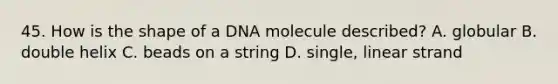 45. How is the shape of a DNA molecule described? A. globular B. double helix C. beads on a string D. single, linear strand