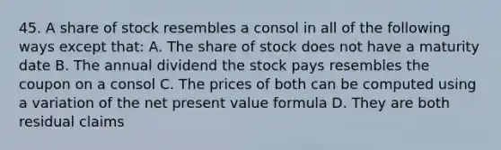 45. A share of stock resembles a consol in all of the following ways except that: A. The share of stock does not have a maturity date B. The annual dividend the stock pays resembles the coupon on a consol C. The prices of both can be computed using a variation of the net present value formula D. They are both residual claims