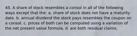 45. A share of stock resembles a consol in all of the following ways except that the: a. share of stock does not have a maturity date. b. annual dividend the stock pays resembles the coupon on a consol. c. prices of both can be computed using a variation of the <a href='https://www.questionai.com/knowledge/kRDofbU0EO-net-present-value-formula' class='anchor-knowledge'>net present value formula</a>. d. are both residual claims.