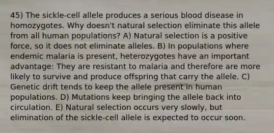 45) The sickle-cell allele produces a serious blood disease in homozygotes. Why doesn't natural selection eliminate this allele from all human populations? A) Natural selection is a positive force, so it does not eliminate alleles. B) In populations where endemic malaria is present, heterozygotes have an important advantage: They are resistant to malaria and therefore are more likely to survive and produce offspring that carry the allele. C) Genetic drift tends to keep the allele present in human populations. D) Mutations keep bringing the allele back into circulation. E) Natural selection occurs very slowly, but elimination of the sickle-cell allele is expected to occur soon.