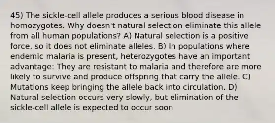 45) The sickle-cell allele produces a serious blood disease in homozygotes. Why doesn't natural selection eliminate this allele from all human populations? A) Natural selection is a positive force, so it does not eliminate alleles. B) In populations where endemic malaria is present, heterozygotes have an important advantage: They are resistant to malaria and therefore are more likely to survive and produce offspring that carry the allele. C) Mutations keep bringing the allele back into circulation. D) Natural selection occurs very slowly, but elimination of the sickle-cell allele is expected to occur soon