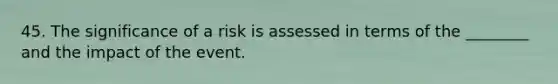 45. The significance of a risk is assessed in terms of the ________ and the impact of the event.