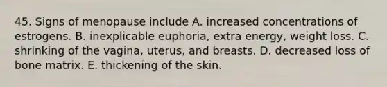 45. Signs of menopause include A. increased concentrations of estrogens. B. inexplicable euphoria, extra energy, weight loss. C. shrinking of the vagina, uterus, and breasts. D. decreased loss of bone matrix. E. thickening of the skin.