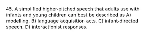 45. A simplified higher-pitched speech that adults use with infants and young children can best be described as A) modelling. B) language acquisition acts. C) infant-directed speech. D) interactionist responses.