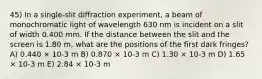 45) In a single-slit diffraction experiment, a beam of monochromatic light of wavelength 630 nm is incident on a slit of width 0.400 mm. If the distance between the slit and the screen is 1.80 m, what are the positions of the first dark fringes? A) 0.440 × 10-3 m B) 0.870 × 10-3 m C) 1.30 × 10-3 m D) 1.65 × 10-3 m E) 2.84 × 10-3 m