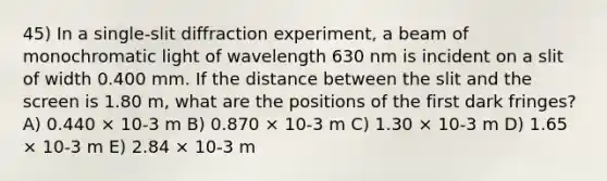 45) In a single-slit diffraction experiment, a beam of monochromatic light of wavelength 630 nm is incident on a slit of width 0.400 mm. If the distance between the slit and the screen is 1.80 m, what are the positions of the first dark fringes? A) 0.440 × 10-3 m B) 0.870 × 10-3 m C) 1.30 × 10-3 m D) 1.65 × 10-3 m E) 2.84 × 10-3 m