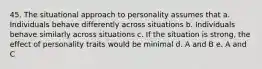 45. The situational approach to personality assumes that a. Individuals behave differently across situations b. Individuals behave similarly across situations c. If the situation is strong, the effect of personality traits would be minimal d. A and B e. A and C