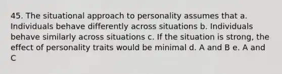 45. The situational approach to personality assumes that a. Individuals behave differently across situations b. Individuals behave similarly across situations c. If the situation is strong, the effect of personality traits would be minimal d. A and B e. A and C