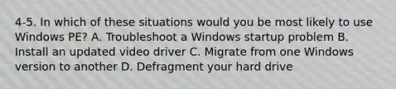 4-5. In which of these situations would you be most likely to use Windows PE? A. Troubleshoot a Windows startup problem B. Install an updated video driver C. Migrate from one Windows version to another D. Defragment your hard drive