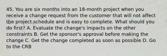 45. You are six months into an 18-month project when you receive a change request from the customer that will not affect the project schedule and is easy to complete. What should you do first? A. Evaluate the change's impacts on the other constraints B. Get the sponsor's approval before making the change C. Get the change completed as soon as possible D. Go to the CRB