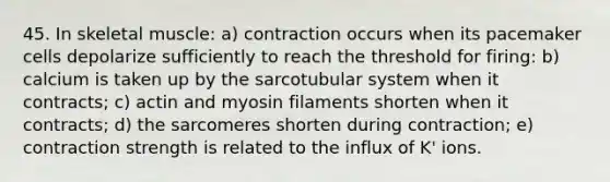45. In skeletal muscle: a) contraction occurs when its pacemaker cells depolarize sufficiently to reach the threshold for firing: b) calcium is taken up by the sarcotubular system when it contracts; c) actin and myosin filaments shorten when it contracts; d) the sarcomeres shorten during contraction; e) contraction strength is related to the influx of K' ions.