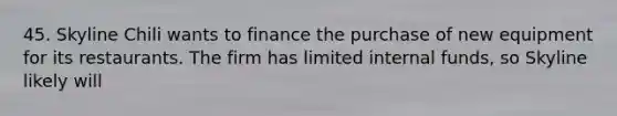 45. Skyline Chili wants to finance the purchase of new equipment for its restaurants. The firm has limited internal funds, so Skyline likely will