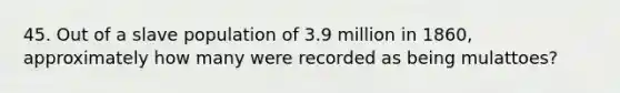 45. Out of a slave population of 3.9 million in 1860, approximately how many were recorded as being mulattoes?