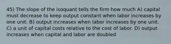 45) The slope of the isoquant tells the firm how much A) capital must decrease to keep output constant when labor increases by one unit. B) output increases when labor increases by one unit. C) a unit of capital costs relative to the cost of labor. D) output increases when capital and labor are doubled