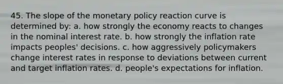 45. The slope of the monetary policy reaction curve is determined by: a. how strongly the economy reacts to changes in the nominal interest rate. b. how strongly the inflation rate impacts peoples' decisions. c. how aggressively policymakers change interest rates in response to deviations between current and target inflation rates. d. people's expectations for inflation.