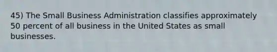 45) The Small Business Administration classifies approximately 50 percent of all business in the United States as small businesses.