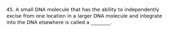 45. A small DNA molecule that has the ability to independently excise from one location in a larger DNA molecule and integrate into the DNA elsewhere is called a ________.