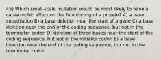 45) Which small-scale mutation would be most likely to have a catastrophic effect on the functioning of a protein? A) a base substitution B) a base deletion near the start of a gene C) a base deletion near the end of the coding sequence, but not in the terminator codon D) deletion of three bases near the start of the coding sequence, but not in the initiator codon E) a base insertion near the end of the coding sequence, but not in the terminator codon