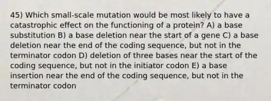 45) Which small-scale mutation would be most likely to have a catastrophic effect on the functioning of a protein? A) a base substitution B) a base deletion near the start of a gene C) a base deletion near the end of the coding sequence, but not in the terminator codon D) deletion of three bases near the start of the coding sequence, but not in the initiator codon E) a base insertion near the end of the coding sequence, but not in the terminator codon